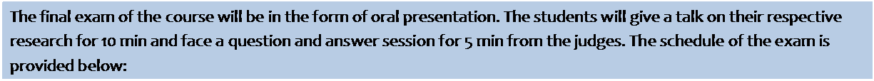 Text Box: The final exam of the course will be in the form of oral presentation. The students will give a talk on their respective research for 10 min and face a question and answer session for 5 min from the judges. The schedule of the exam is provided below: